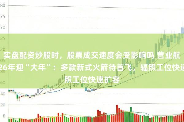 实盘配资炒股时，股票成交速度会受影响吗 营业航天2026年迎“大年”：多款新式火箭待首飞，辐照工位快速扩容