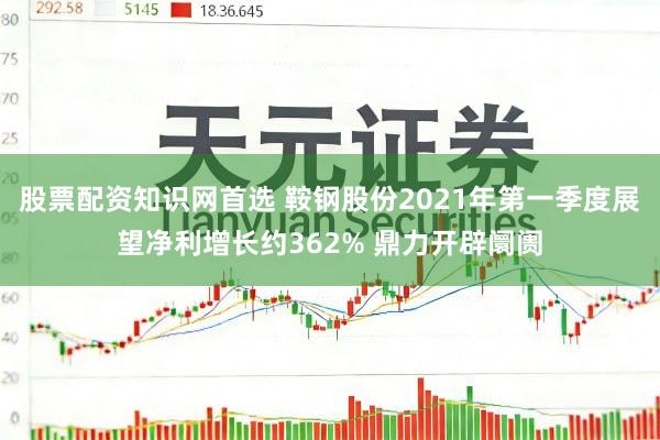 股票配资知识网首选 鞍钢股份2021年第一季度展望净利增长约362% 鼎力开辟阛阓