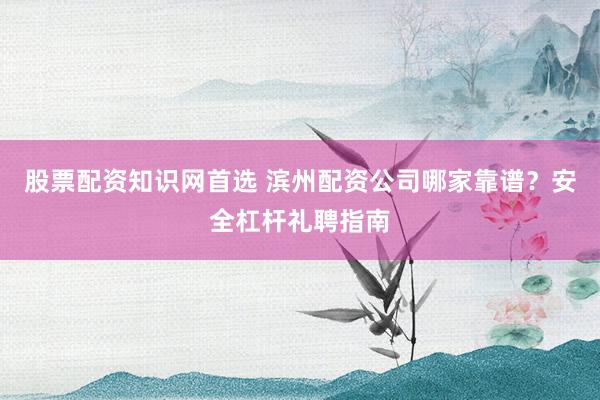 股票配资知识网首选 滨州配资公司哪家靠谱？安全杠杆礼聘指南