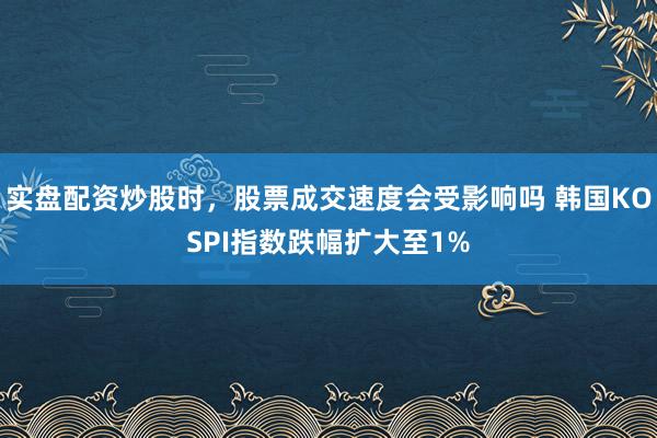 实盘配资炒股时，股票成交速度会受影响吗 韩国KOSPI指数跌幅扩大至1%