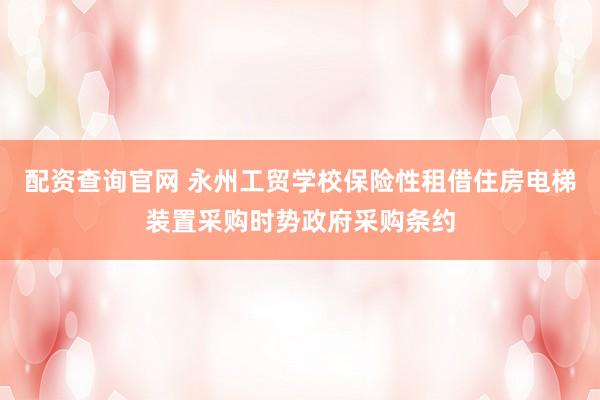 配资查询官网 永州工贸学校保险性租借住房电梯装置采购时势政府采购条约