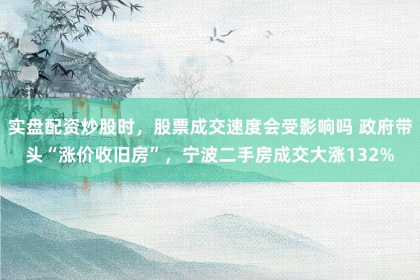 实盘配资炒股时，股票成交速度会受影响吗 政府带头“涨价收旧房”，宁波二手房成交大涨132%