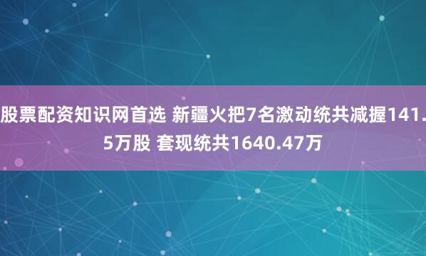 股票配资知识网首选 新疆火把7名激动统共减握141.5万股 套现统共1640.47万