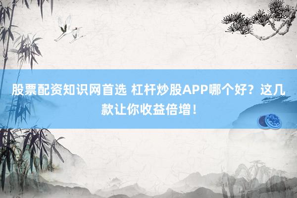 股票配资知识网首选 杠杆炒股APP哪个好？这几款让你收益倍增！