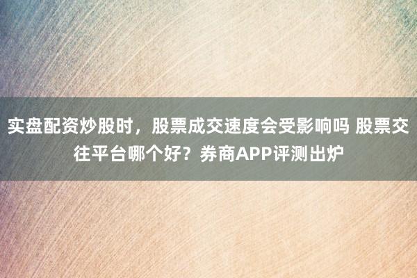 实盘配资炒股时，股票成交速度会受影响吗 股票交往平台哪个好？券商APP评测出炉