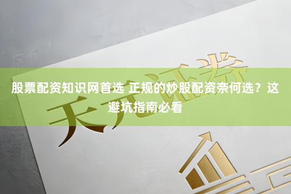 股票配资知识网首选 正规的炒股配资奈何选？这避坑指南必看