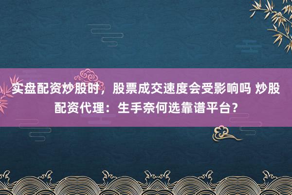 实盘配资炒股时，股票成交速度会受影响吗 炒股配资代理：生手奈何选靠谱平台？