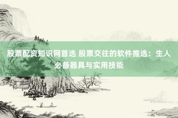 股票配资知识网首选 股票交往的软件推选：生人必备器具与实用技能