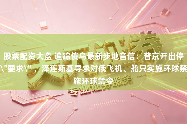 股票配资大盘 追踪俄乌最新步地音信：普京开出停战