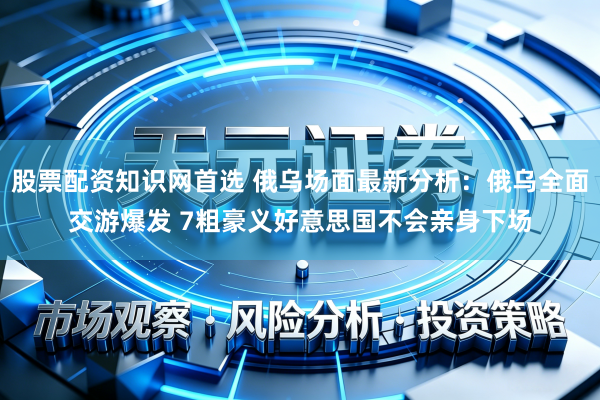 股票配资知识网首选 俄乌场面最新分析：俄乌全面交游爆发 7粗豪义好意思国不会亲身下场