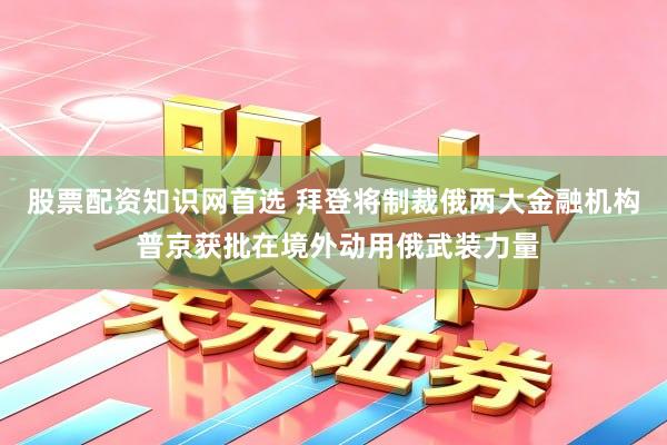 股票配资知识网首选 拜登将制裁俄两大金融机构 普京获批在境外动用俄武装力量
