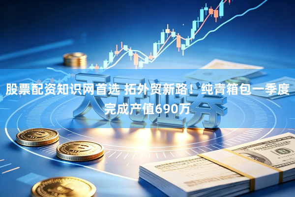 股票配资知识网首选 拓外贸新路！纯青箱包一季度完成产值690万