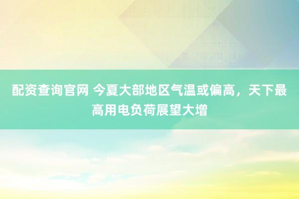 配资查询官网 今夏大部地区气温或偏高，天下最高用电负荷展望大增