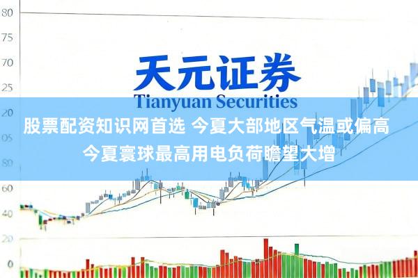 股票配资知识网首选 今夏大部地区气温或偏高 今夏寰球最高用电负荷瞻望大增