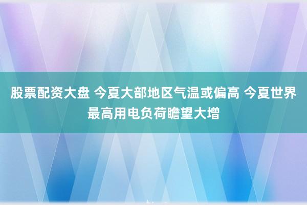股票配资大盘 今夏大部地区气温或偏高 今夏世界最高用电负荷瞻望大增