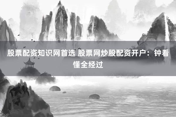 股票配资知识网首选 股票网炒股配资开户：钟看懂全经过