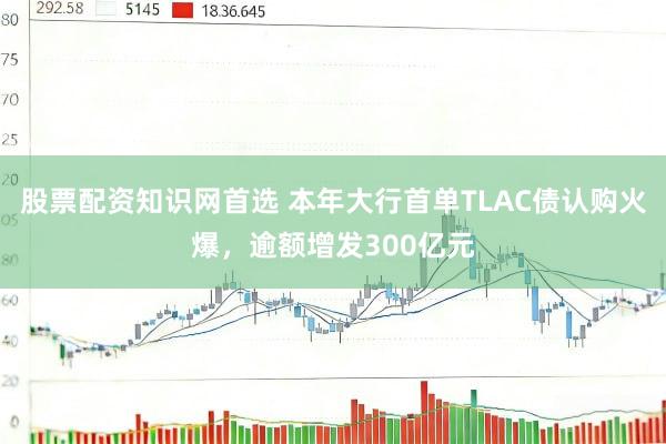 股票配资知识网首选 本年大行首单TLAC债认购火爆，逾额增发300亿元