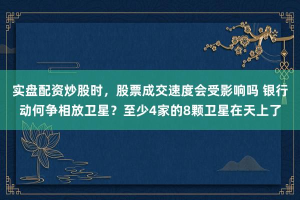实盘配资炒股时，股票成交速度会受影响吗 银行动何争相放卫星？至少4家的8颗卫星在天上了