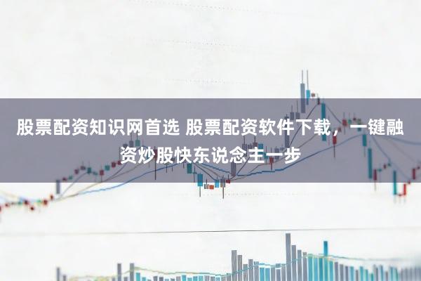 股票配资知识网首选 股票配资软件下载，一键融资炒股快东说念主一步