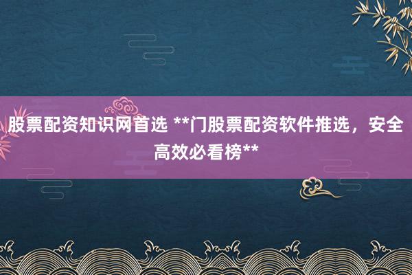 股票配资知识网首选 **门股票配资软件推选，安全高效必看榜**