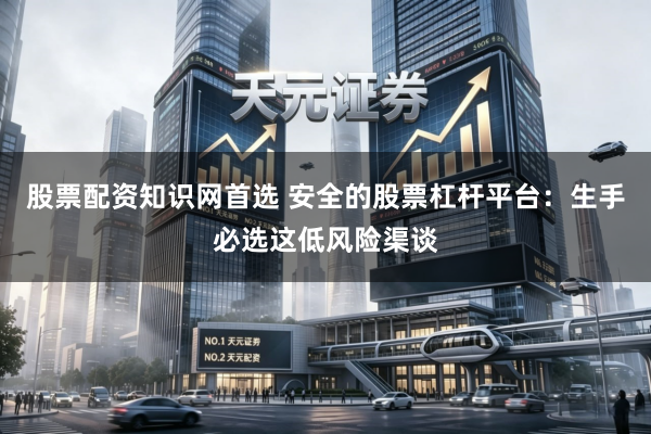 股票配资知识网首选 安全的股票杠杆平台：生手必选这低风险渠谈