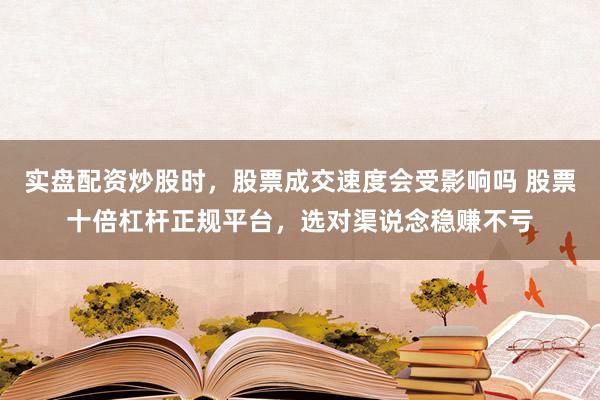实盘配资炒股时，股票成交速度会受影响吗 股票十倍杠杆正规平台，选对渠说念稳赚不亏