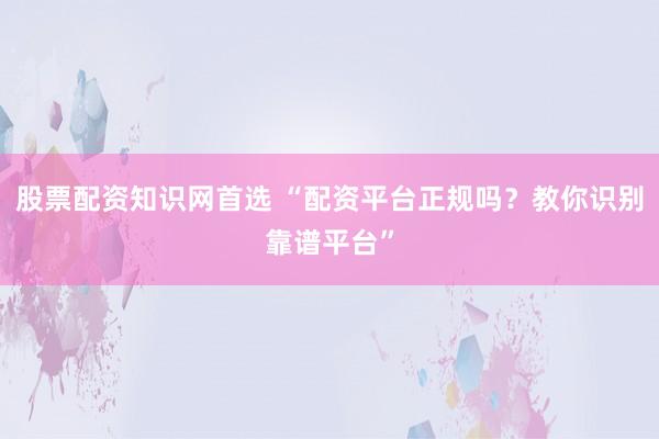 股票配资知识网首选 “配资平台正规吗？教你识别靠谱平台”